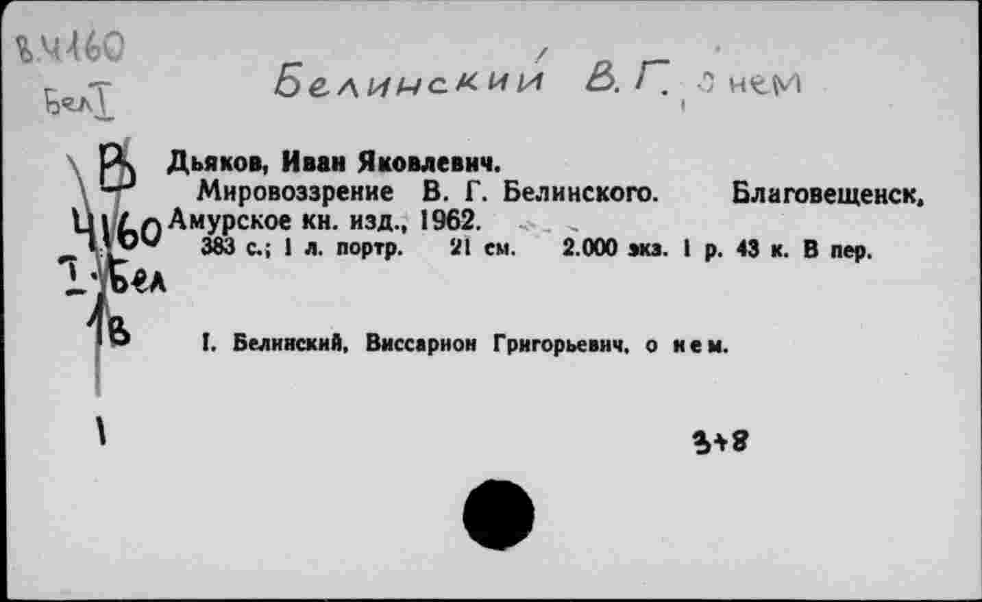 ﻿% Ч46С
Бе.лимс.кии &. Г". •? н^м
I
|А Дьяков, Иван Яковлевич.
—Мировоззрение В. Г. Белинского. Благовещенск, Ц|/п Амурское кн. изд., 1962. < . „
’ мМ 383 с.; ] л портр, 2| ем- 2.000 вкз. I р. 43 к. В пер.
т
'° I. Белинский, Виссарион Григорьевич, о нем.
